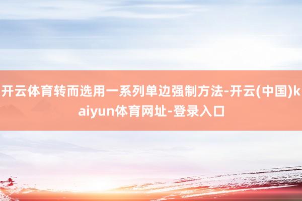 开云体育转而选用一系列单边强制方法-开云(中国)kaiyun体育网址-登录入口
