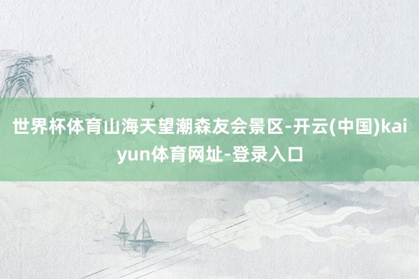 世界杯体育山海天望潮森友会景区-开云(中国)kaiyun体育网址-登录入口