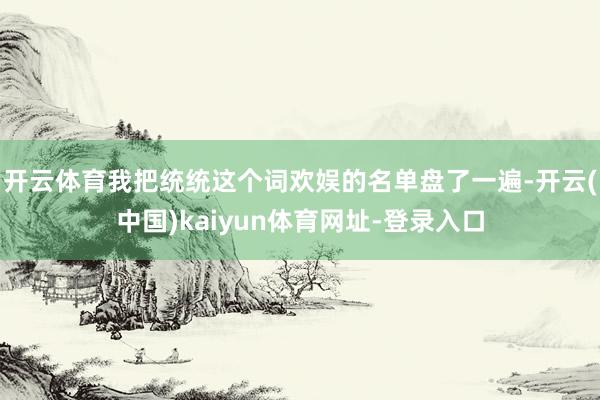开云体育我把统统这个词欢娱的名单盘了一遍-开云(中国)kaiyun体育网址-登录入口