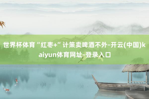 世界杯体育“红枣+”计策卖啤酒不外-开云(中国)kaiyun体育网址-登录入口