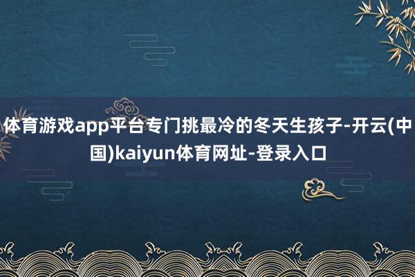 体育游戏app平台专门挑最冷的冬天生孩子-开云(中国)kaiyun体育网址-登录入口