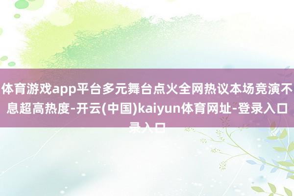体育游戏app平台多元舞台点火全网热议本场竞演不息超高热度-开云(中国)kaiyun体育网址-登录入口