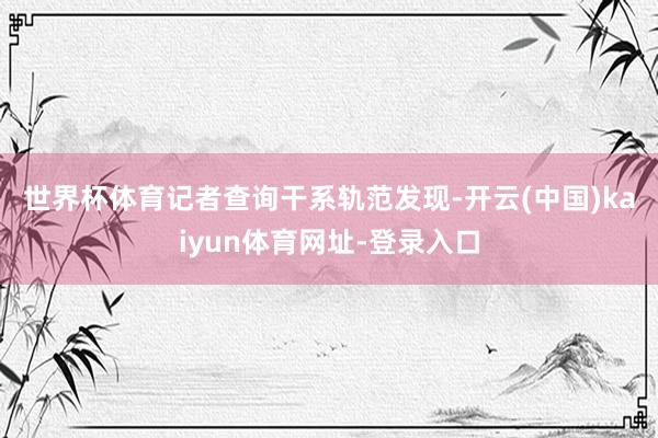 世界杯体育　　记者查询干系轨范发现-开云(中国)kaiyun体育网址-登录入口