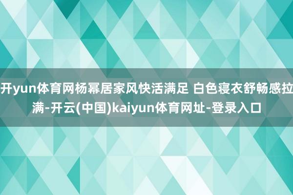 开yun体育网杨幂居家风快活满足 白色寝衣舒畅感拉满-开云(中国)kaiyun体育网址-登录入口