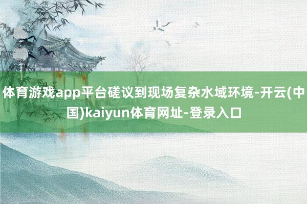 体育游戏app平台磋议到现场复杂水域环境-开云(中国)kaiyun体育网址-登录入口