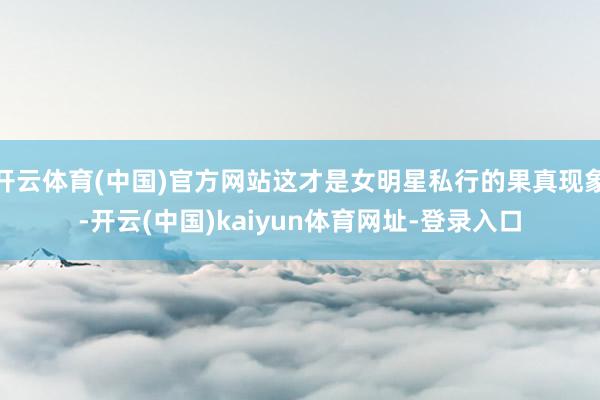 开云体育(中国)官方网站这才是女明星私行的果真现象-开云(中国)kaiyun体育网址-登录入口
