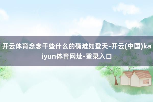 开云体育念念干些什么的确难如登天-开云(中国)kaiyun体育网址-登录入口