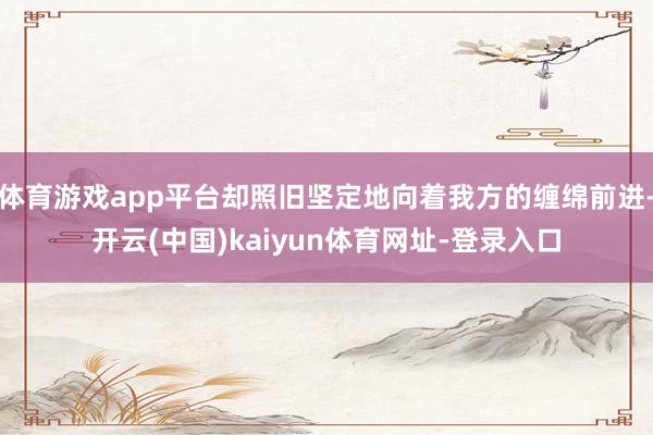 体育游戏app平台却照旧坚定地向着我方的缠绵前进-开云(中国)kaiyun体育网址-登录入口