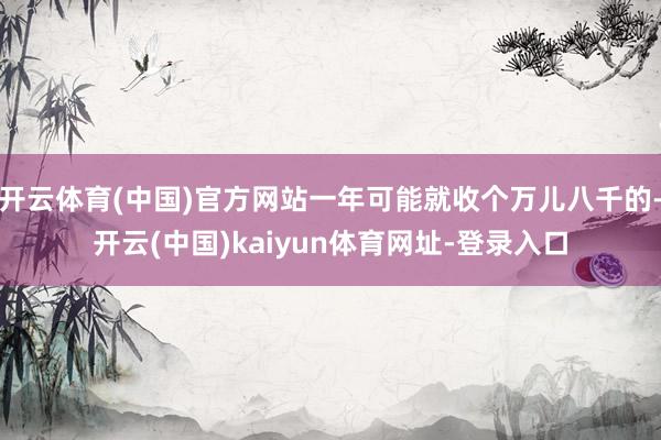 开云体育(中国)官方网站一年可能就收个万儿八千的-开云(中国)kaiyun体育网址-登录入口