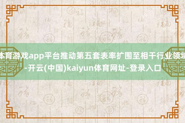 体育游戏app平台推动第五套表率扩围至相干行业领域-开云(中国)kaiyun体育网址-登录入口