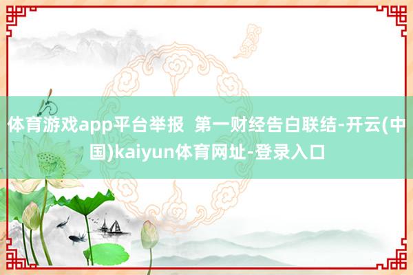 体育游戏app平台举报  第一财经告白联结-开云(中国)kaiyun体育网址-登录入口
