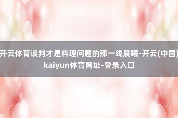 开云体育谈判才是料理问题的那一线晨曦-开云(中国)kaiyun体育网址-登录入口