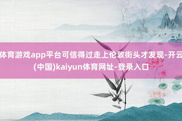 体育游戏app平台可信得过走上伦敦街头才发现-开云(中国)kaiyun体育网址-登录入口