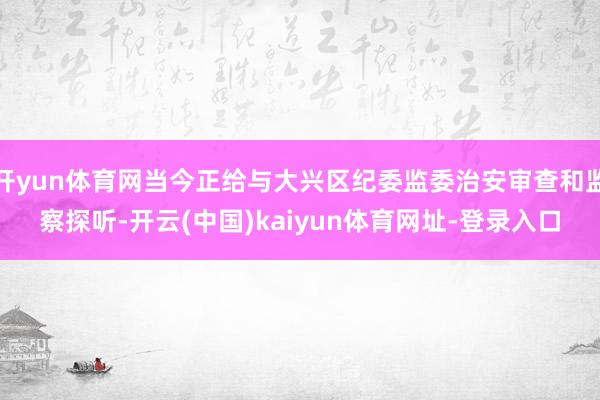 开yun体育网当今正给与大兴区纪委监委治安审查和监察探听-开云(中国)kaiyun体育网址-登录入口