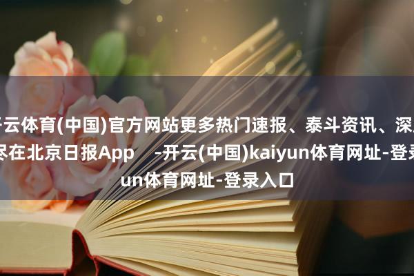 开云体育(中国)官方网站更多热门速报、泰斗资讯、深度分析尽在北京日报App    -开云(中国)kaiyun体育网址-登录入口