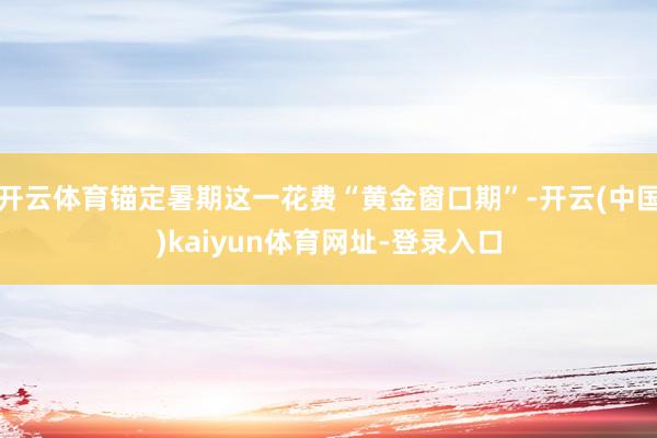 开云体育锚定暑期这一花费“黄金窗口期”-开云(中国)kaiyun体育网址-登录入口