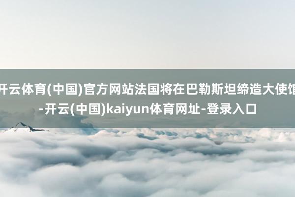 开云体育(中国)官方网站法国将在巴勒斯坦缔造大使馆-开云(中国)kaiyun体育网址-登录入口