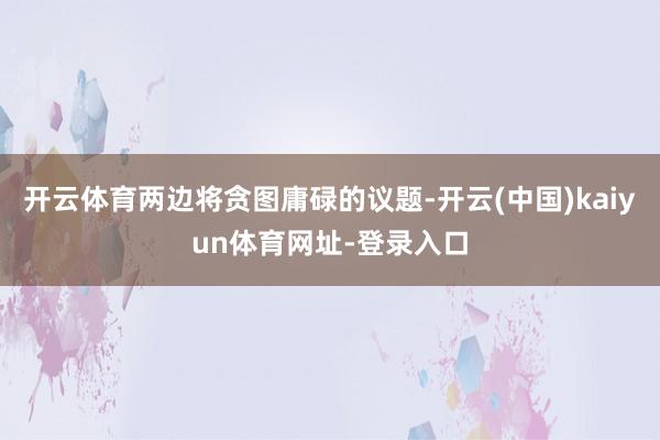 开云体育两边将贪图庸碌的议题-开云(中国)kaiyun体育网址-登录入口