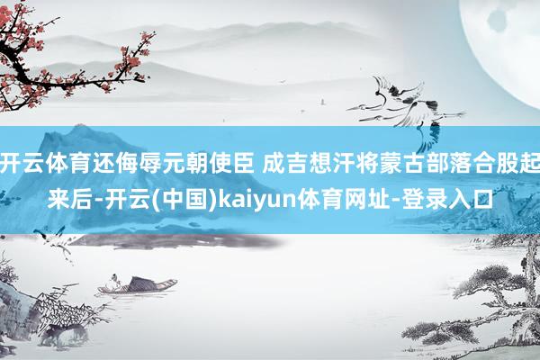 开云体育还侮辱元朝使臣 成吉想汗将蒙古部落合股起来后-开云(中国)kaiyun体育网址-登录入口