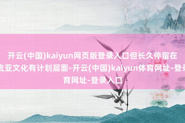 开云(中国)kaiyun网页版登录入口但长久停留在非主流亚文化有计划层面-开云(中国)kaiyun体育网址-登录入口