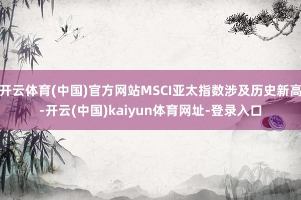 开云体育(中国)官方网站MSCI亚太指数涉及历史新高-开云(中国)kaiyun体育网址-登录入口