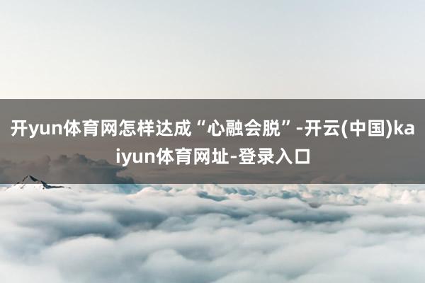 开yun体育网怎样达成“心融会脱”-开云(中国)kaiyun体育网址-登录入口