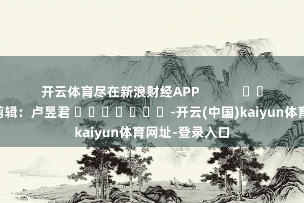 开云体育尽在新浪财经APP            						连累剪辑：卢昱君 							-开云(中国)kaiyun体育网址-登录入口