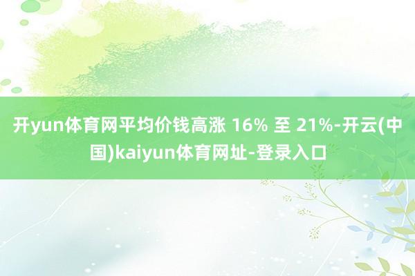 开yun体育网平均价钱高涨 16% 至 21%-开云(中国)kaiyun体育网址-登录入口