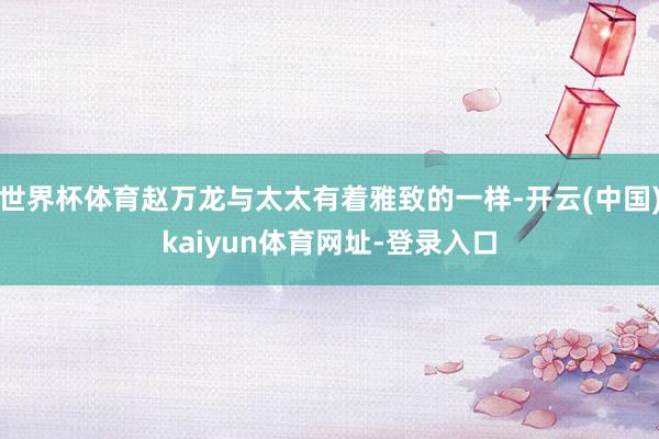 世界杯体育赵万龙与太太有着雅致的一样-开云(中国)kaiyun体育网址-登录入口