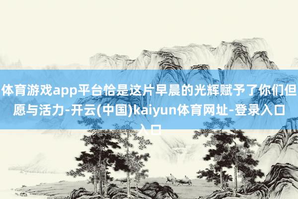 体育游戏app平台恰是这片早晨的光辉赋予了你们但愿与活力-开云(中国)kaiyun体育网址-登录入口