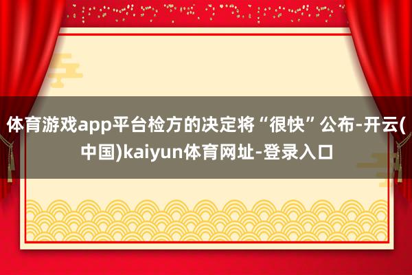 体育游戏app平台检方的决定将“很快”公布-开云(中国)kaiyun体育网址-登录入口