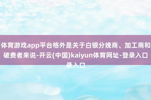 体育游戏app平台格外是关于白银分娩商、加工商和破费者来说-开云(中国)kaiyun体育网址-登录入口