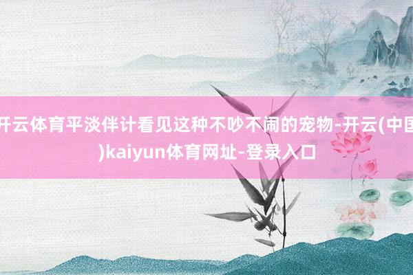 开云体育平淡伴计看见这种不吵不闹的宠物-开云(中国)kaiyun体育网址-登录入口