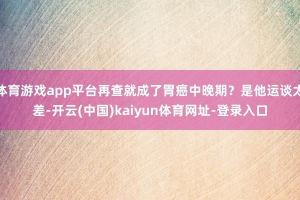 体育游戏app平台再查就成了胃癌中晚期？是他运谈太差-开云(中国)kaiyun体育网址-登录入口