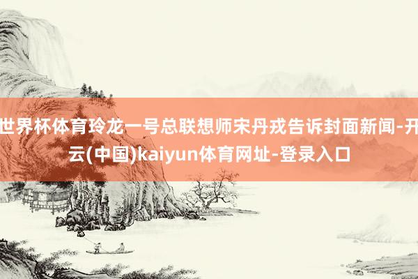 世界杯体育玲龙一号总联想师宋丹戎告诉封面新闻-开云(中国)kaiyun体育网址-登录入口