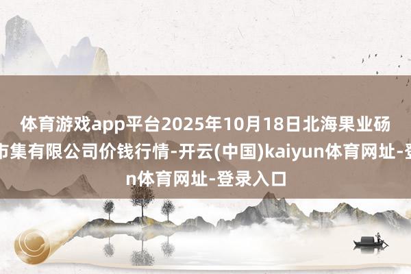 体育游戏app平台2025年10月18日北海果业砀山惠丰市集有限公司价钱行情-开云(中国)kaiyun体育网址-登录入口