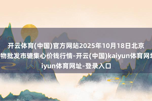 开云体育(中国)官方网站2025年10月18日北京水屯农副产物批发市辘集心价钱行情-开云(中国)kaiyun体育网址-登录入口