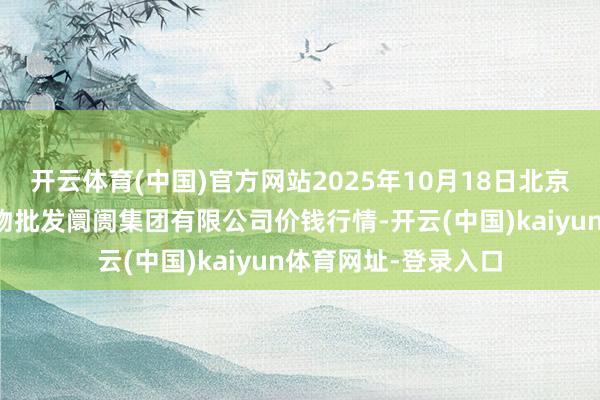 开云体育(中国)官方网站2025年10月18日北京顺鑫石门外洋农产物批发阛阓集团有限公司价钱行情-开云(中国)kaiyun体育网址-登录入口