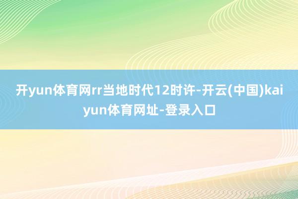 开yun体育网rr当地时代12时许-开云(中国)kaiyun体育网址-登录入口