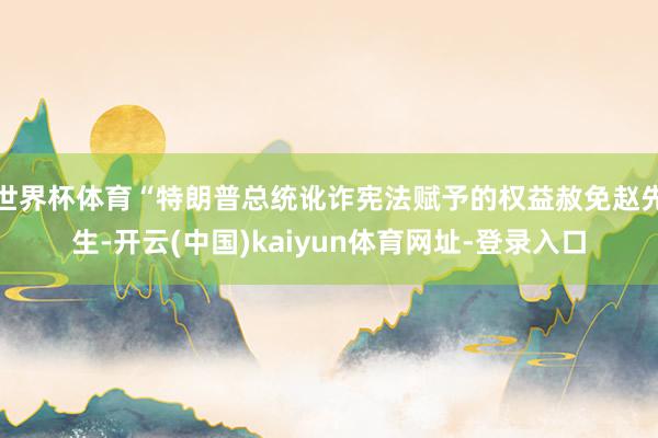 世界杯体育“特朗普总统讹诈宪法赋予的权益赦免赵先生-开云(中国)kaiyun体育网址-登录入口
