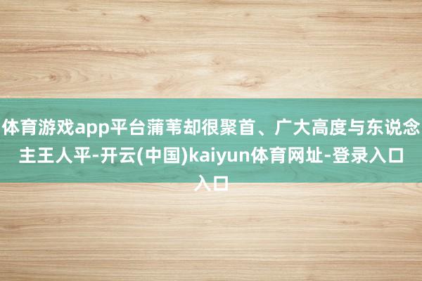 体育游戏app平台蒲苇却很聚首、广大高度与东说念主王人平-开云(中国)kaiyun体育网址-登录入口
