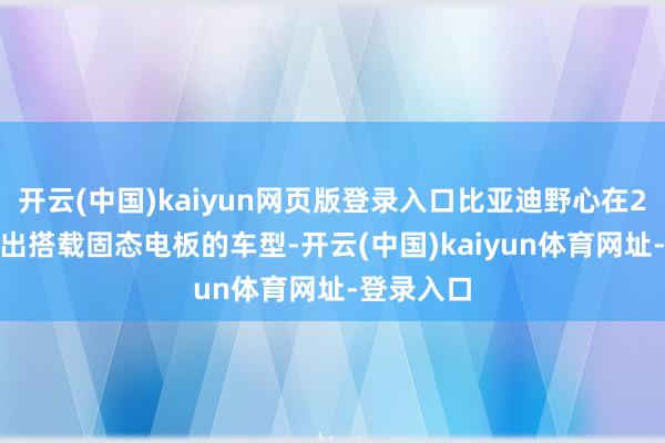 开云(中国)kaiyun网页版登录入口比亚迪野心在2027年推出搭载固态电板的车型-开云(中国)kaiyun体育网址-登录入口