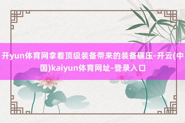 开yun体育网拿着顶级装备带来的装备碾压-开云(中国)kaiyun体育网址-登录入口