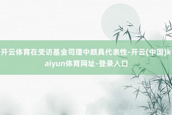 开云体育在受访基金司理中颇具代表性-开云(中国)kaiyun体育网址-登录入口