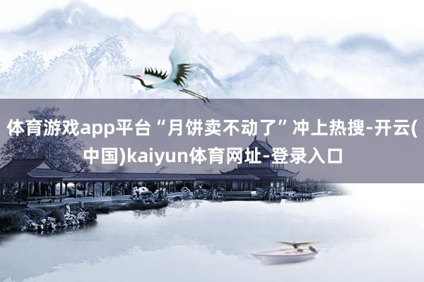 体育游戏app平台“月饼卖不动了”冲上热搜-开云(中国)kaiyun体育网址-登录入口