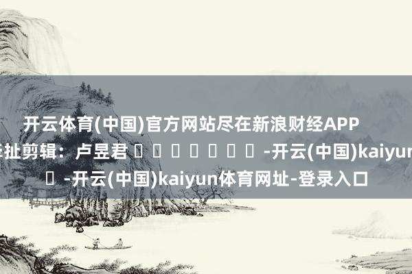 开云体育(中国)官方网站尽在新浪财经APP            						牵扯剪辑：卢昱君 							-开云(中国)kaiyun体育网址-登录入口