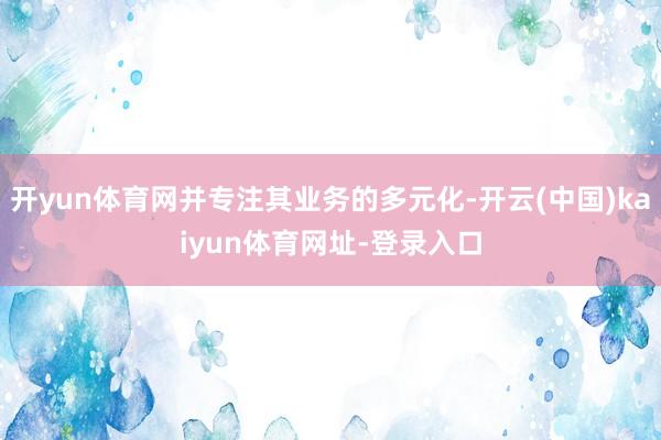 开yun体育网并专注其业务的多元化-开云(中国)kaiyun体育网址-登录入口