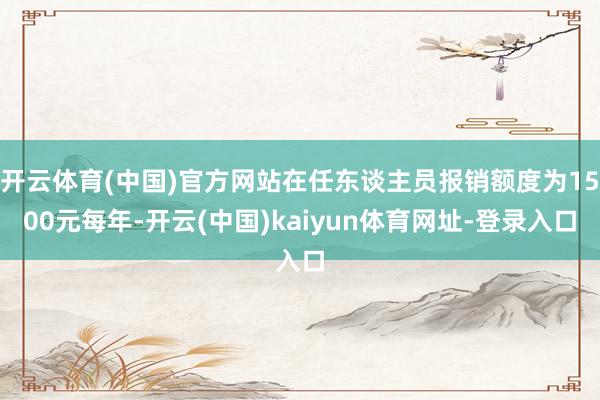开云体育(中国)官方网站在任东谈主员报销额度为1500元每年-开云(中国)kaiyun体育网址-登录入口