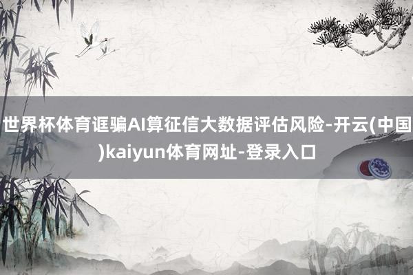 世界杯体育诓骗AI算征信大数据评估风险-开云(中国)kaiyun体育网址-登录入口