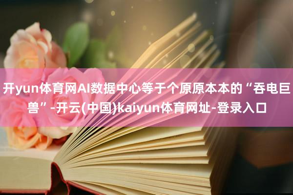 开yun体育网AI数据中心等于个原原本本的“吞电巨兽”-开云(中国)kaiyun体育网址-登录入口